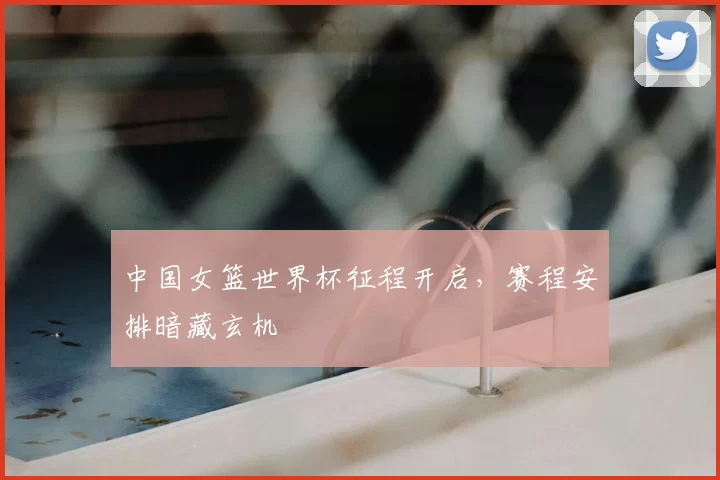 中国女篮世界杯征程开启，赛程安排暗藏玄机
