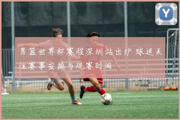 男篮世界杯赛程深圳站出炉 球迷关注赛事安排与观赛时间