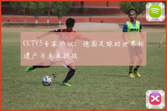 CCTV5专家热议:德国足球的世界杯遗产与未来挑战