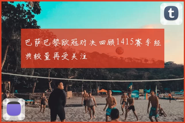 巴萨巴黎欧冠对决回顾1415赛季经典较量再受关注