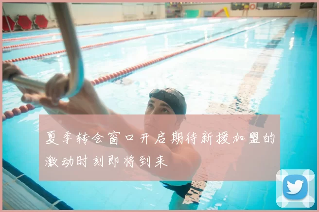 夏季转会窗口开启期待新援加盟的激动时刻即将到来