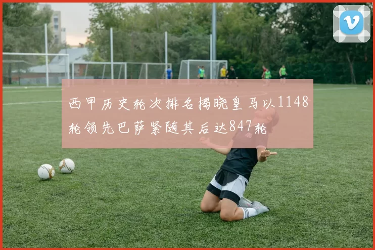西甲历史轮次排名揭晓皇马以1148轮领先巴萨紧随其后达847轮