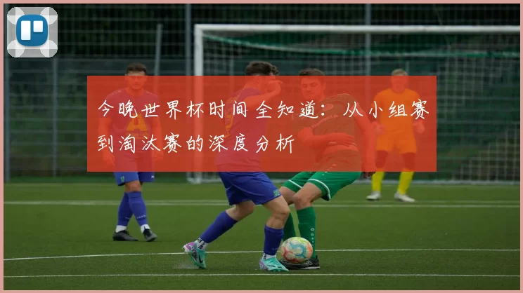 今晚世界杯时间全知道:从小组赛到淘汰赛的深度分析