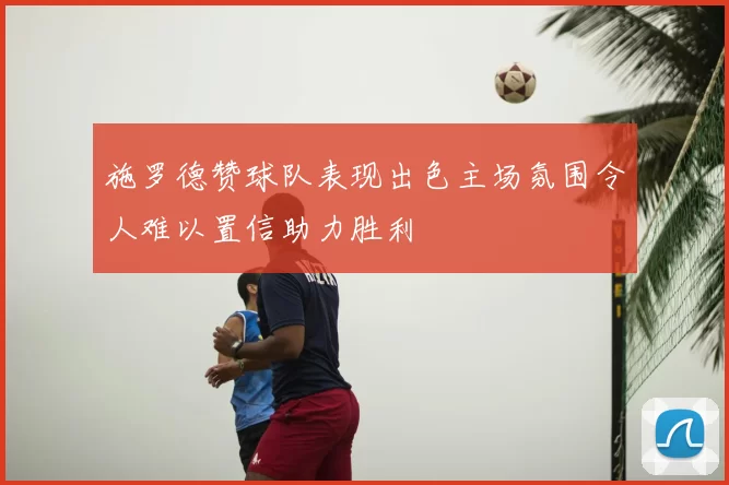 施罗德赞球队表现出色主场氛围令人难以置信助力胜利