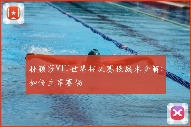 孙颖莎WTT世界杯决赛技战术全解：如何主宰赛场