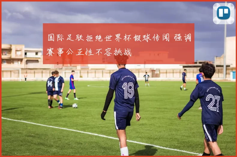 国际足联拒绝世界杯假球传闻 强调赛事公正性不容挑战