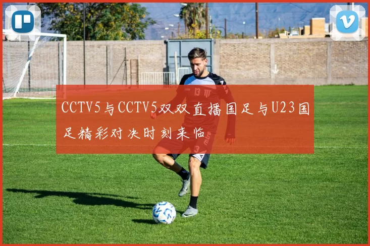 CCTV5与CCTV5双双直播国足与U23国足精彩对决时刻来临