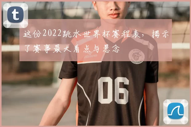 这份2022跳水世界杯赛程表,揭示了赛事最大看点与悬念