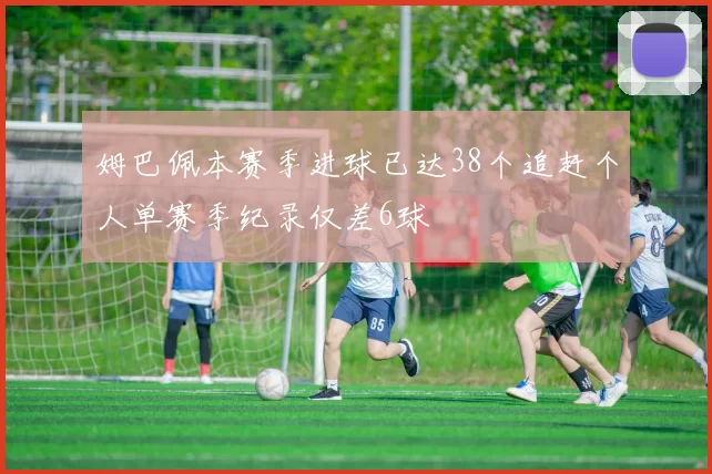 姆巴佩本赛季进球已达38个追赶个人单赛季纪录仅差6球