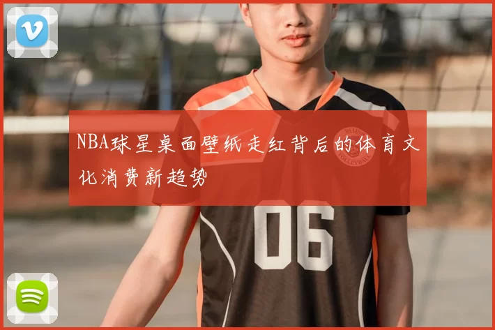 NBA球星桌面壁纸走红背后的体育文化消费新趋势