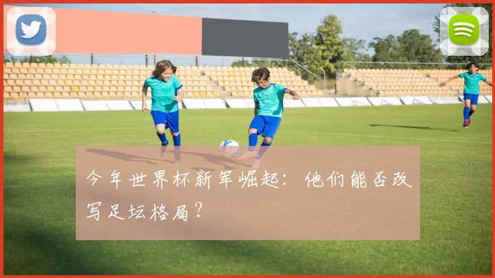 今年世界杯新军崛起：他们能否改写足坛格局？
