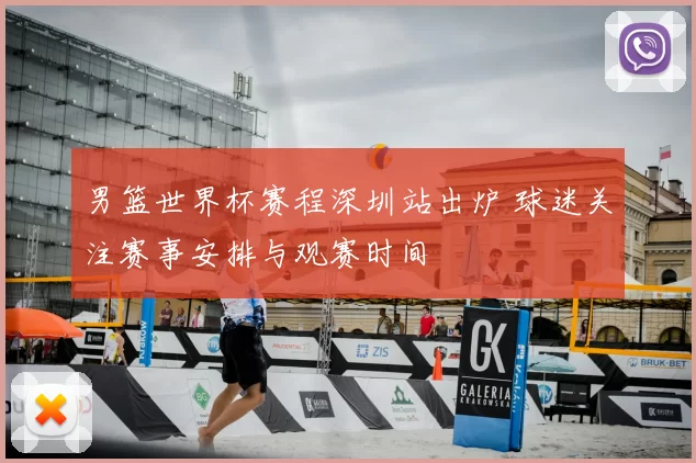 男篮世界杯赛程深圳站出炉 球迷关注赛事安排与观赛时间