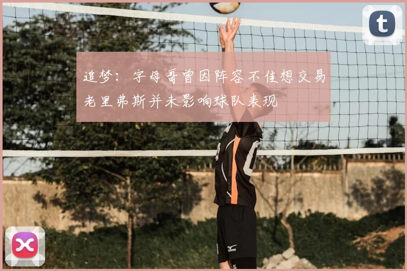 追梦：字母哥曾因阵容不佳想交易老里弗斯并未影响球队表现