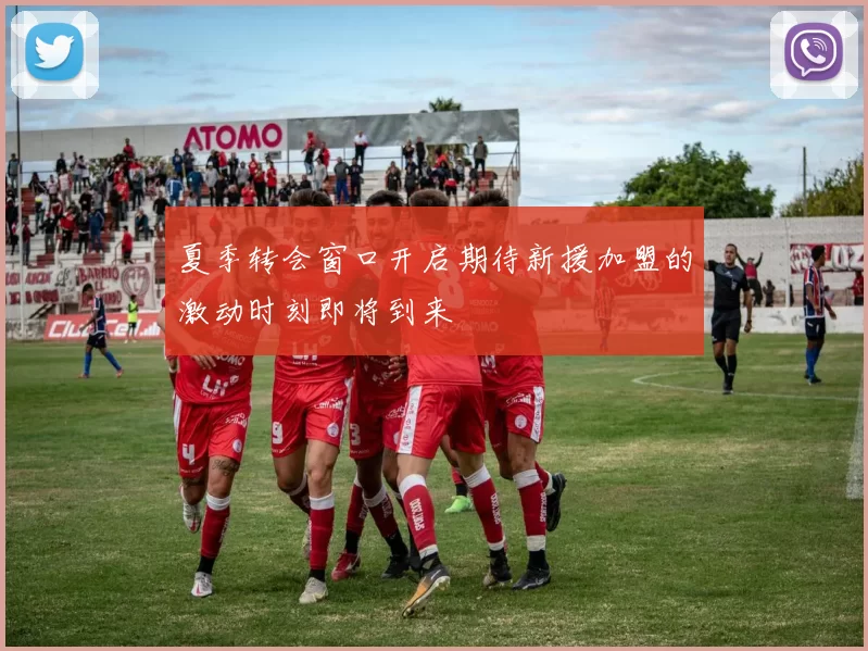 夏季转会窗口开启期待新援加盟的激动时刻即将到来