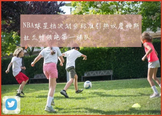 NBA球星档次划分标准引热议詹姆斯杜兰特领跑第一梯队