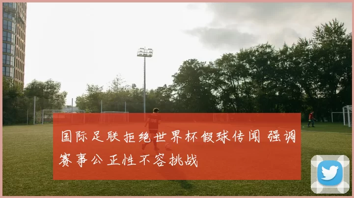 国际足联拒绝世界杯假球传闻 强调赛事公正性不容挑战