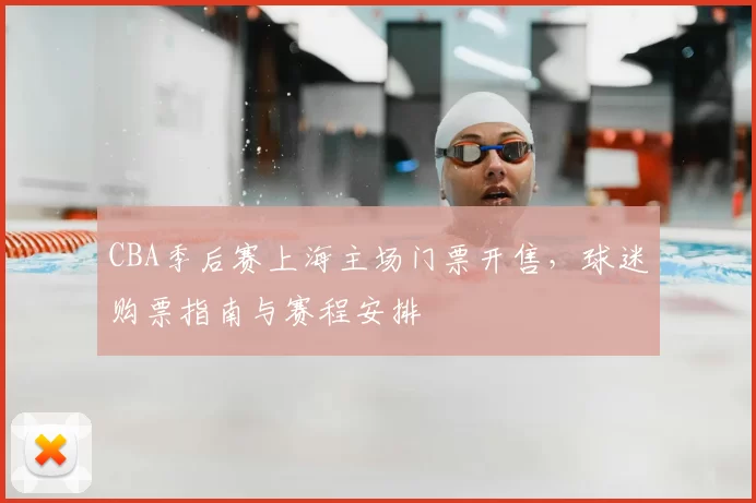 CBA季后赛上海主场门票开售，球迷购票指南与赛程安排