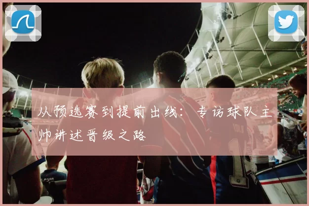 从预选赛到提前出线:专访球队主帅讲述晋级之路