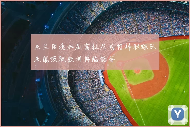 米兰困境加剧富拉尼或将辞职球队未能吸取教训再陷低谷