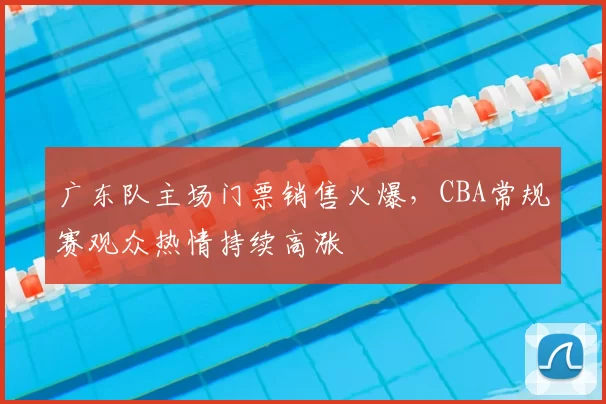 广东队主场门票销售火爆,CBA常规赛观众热情持续高涨