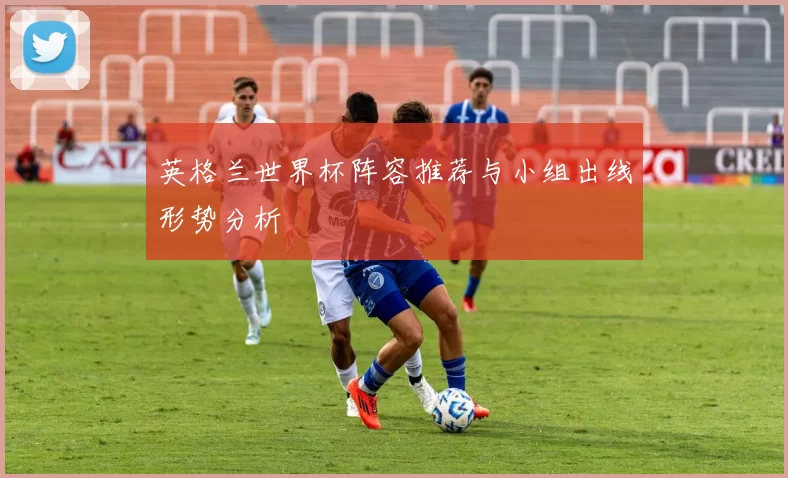 英格兰世界杯阵容推荐与小组出线形势分析