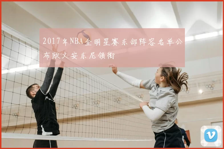 2017年NBA全明星赛东部阵容名单公布欧文安东尼领衔