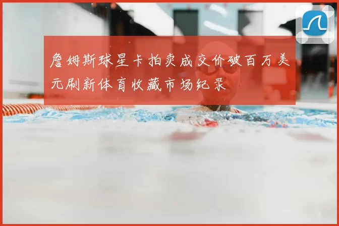 詹姆斯球星卡拍卖成交价破百万美元刷新体育收藏市场纪录