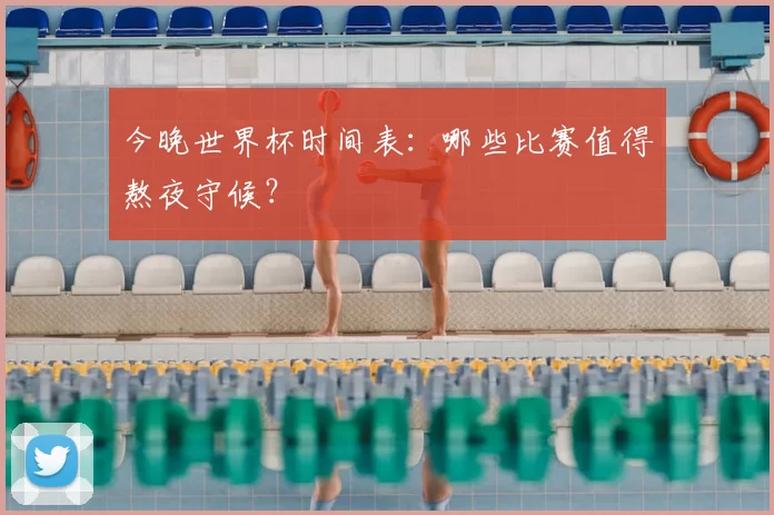 今晚世界杯时间表:哪些比赛值得熬夜守候?