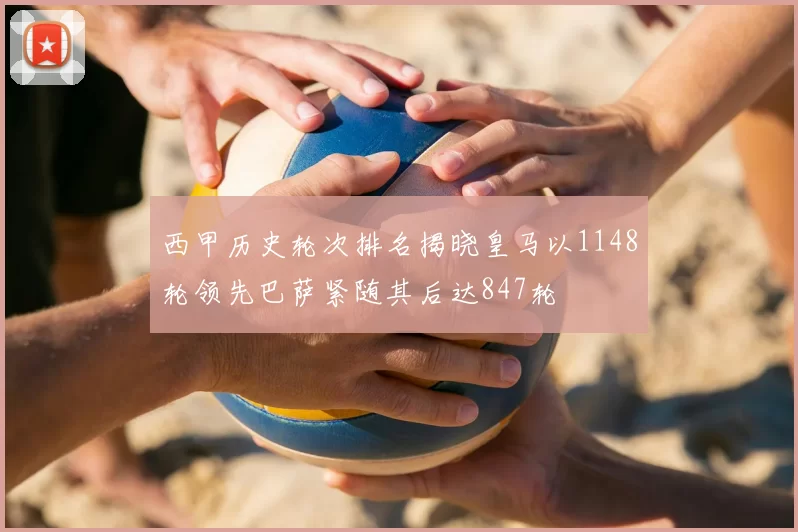 西甲历史轮次排名揭晓皇马以1148轮领先巴萨紧随其后达847轮