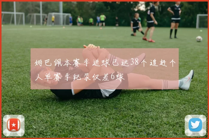 姆巴佩本赛季进球已达38个追赶个人单赛季纪录仅差6球