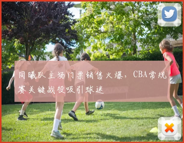 同曦队主场门票销售火爆，CBA常规赛关键战役吸引球迷