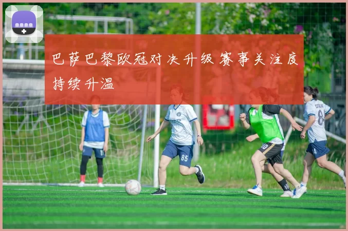 巴萨巴黎欧冠对决升级 赛事关注度持续升温