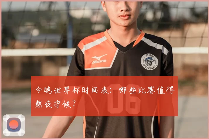 今晚世界杯时间表:哪些比赛值得熬夜守候?