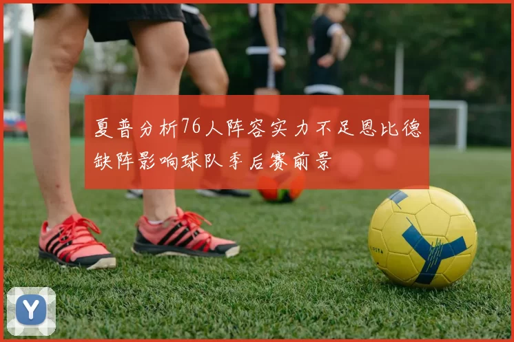 夏普分析76人阵容实力不足恩比德缺阵影响球队季后赛前景