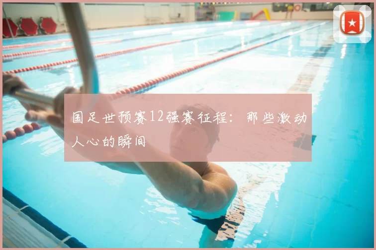 国足世预赛12强赛征程：那些激动人心的瞬间