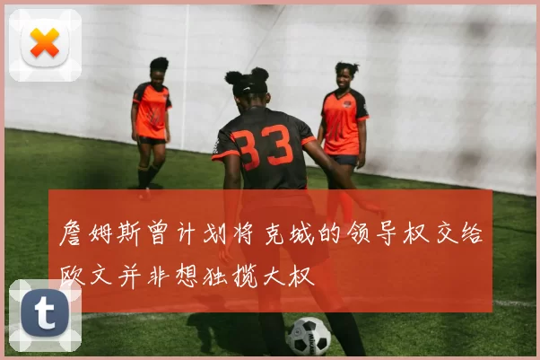 詹姆斯曾计划将克城的领导权交给欧文并非想独揽大权