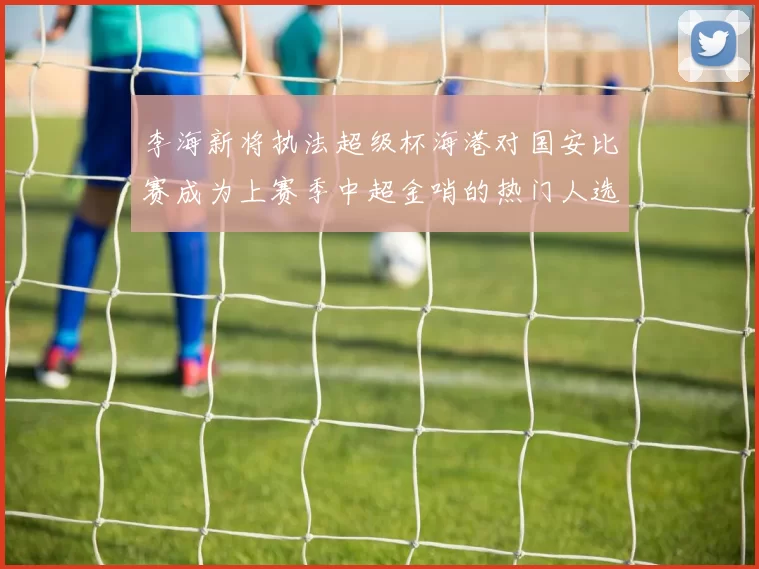 李海新将执法超级杯海港对国安比赛成为上赛季中超金哨的热门人选