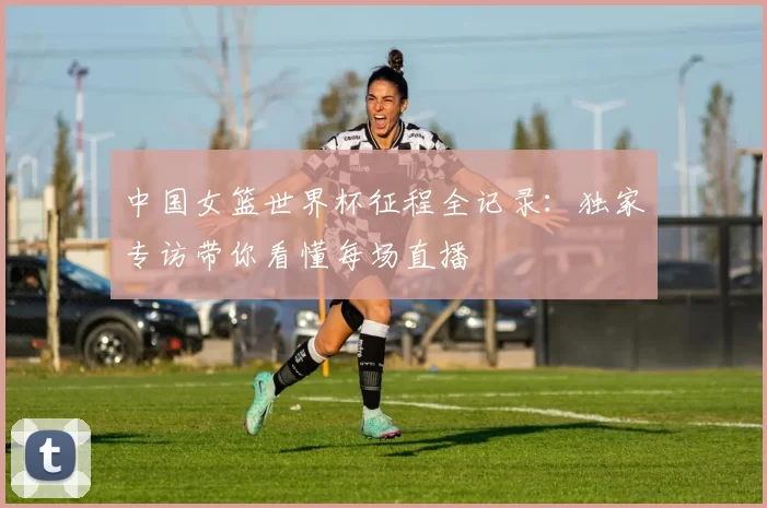 中国女篮世界杯征程全记录：独家专访带你看懂每场直播