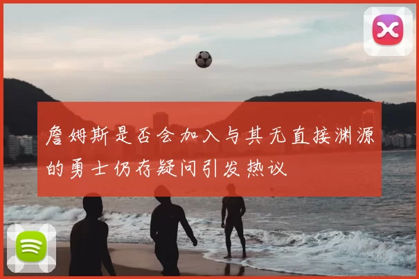 詹姆斯是否会加入与其无直接渊源的勇士仍存疑问引发热议
