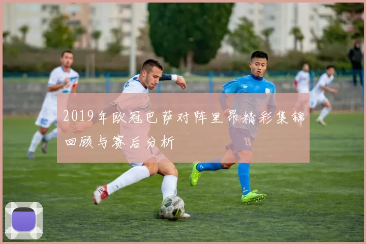 2019年欧冠巴萨对阵里昂精彩集锦回顾与赛后分析