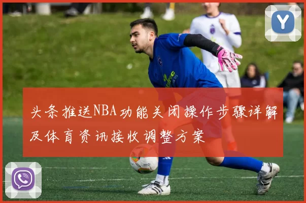 头条推送NBA功能关闭操作步骤详解及体育资讯接收调整方案