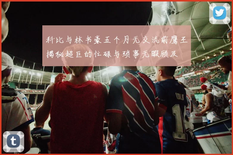 科比与林书豪五个月无交流前鹰王揭秘超巨的忙碌与琐事无暇顾及