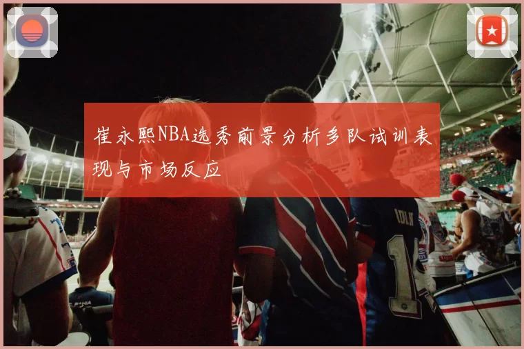 崔永熙NBA选秀前景分析多队试训表现与市场反应
