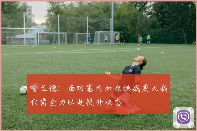 哈兰德:面对塞内加尔挑战更大我们需全力以赴提升状态
