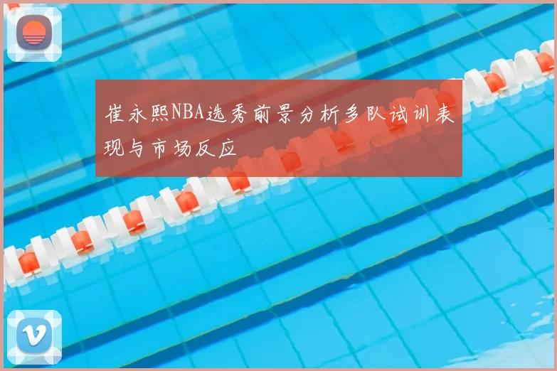 崔永熙NBA选秀前景分析多队试训表现与市场反应
