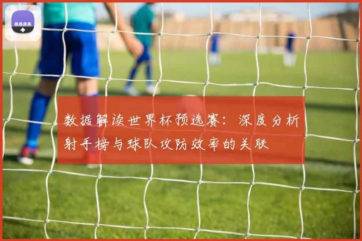数据解读世界杯预选赛:深度分析射手榜与球队攻防效率的关联