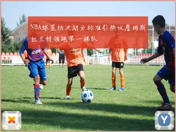 NBA球星档次划分标准引热议詹姆斯杜兰特领跑第一梯队