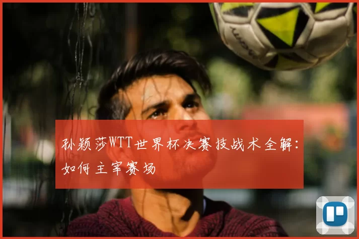 孙颖莎WTT世界杯决赛技战术全解:如何主宰赛场