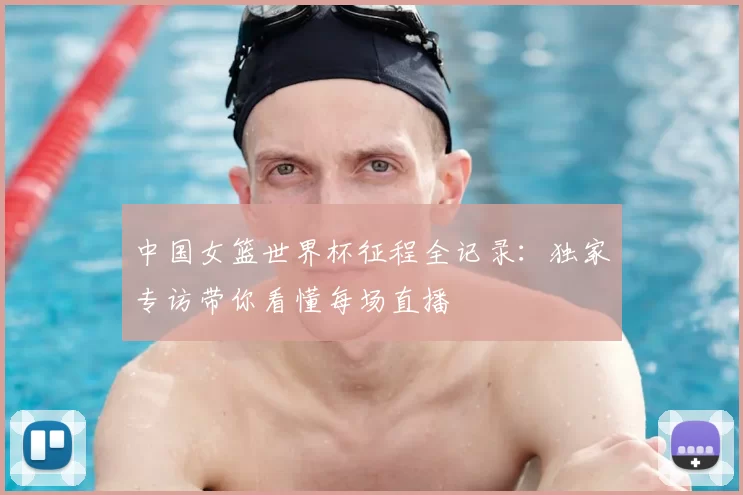 中国女篮世界杯征程全记录：独家专访带你看懂每场直播