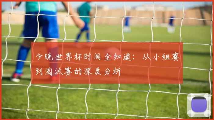 今晚世界杯时间全知道:从小组赛到淘汰赛的深度分析